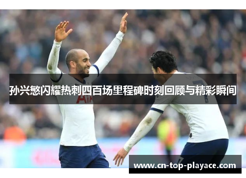 孙兴慜闪耀热刺四百场里程碑时刻回顾与精彩瞬间 孙兴慜闪耀热刺四百场里程碑时刻回顾与精彩瞬间