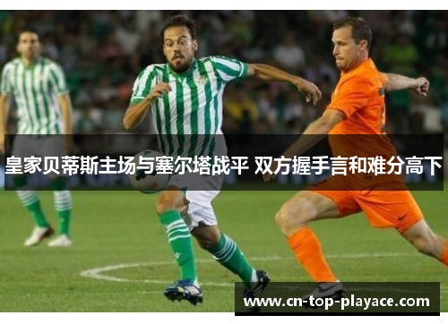 皇家贝蒂斯主场与塞尔塔战平 双方握手言和难分高下 皇家贝蒂斯主场与塞尔塔战平 双方握手言和难分高下