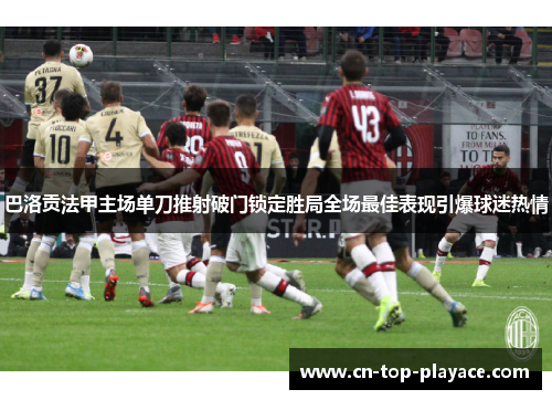 巴洛贡法甲主场单刀推射破门锁定胜局全场最佳表现引爆球迷热情