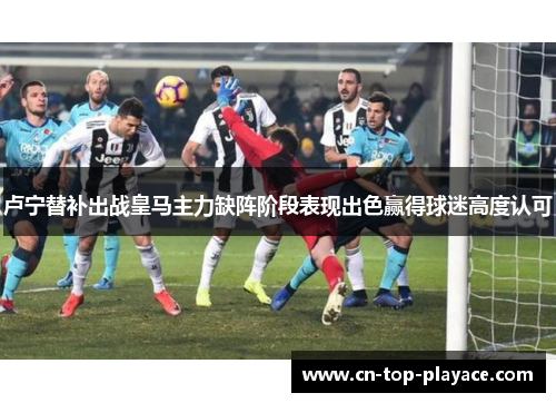 卢宁替补出战皇马主力缺阵阶段表现出色赢得球迷高度认可 卢宁替补出战皇马主力缺阵阶段表现出色赢得球迷高度认可